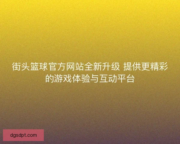 街头篮球官方网站全新升级 提供更精彩的游戏体验与互动平台