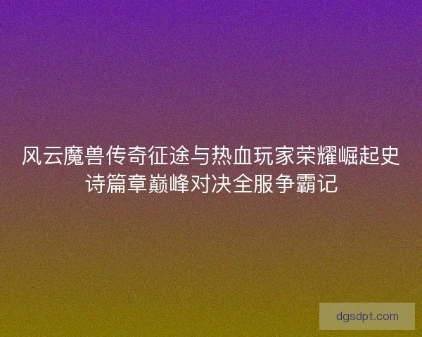 风云魔兽传奇征途与热血玩家荣耀崛起史诗篇章巅峰对决全服争霸记