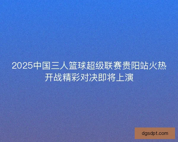 2025中国三人篮球超级联赛贵阳站火热开战精彩对决即将上演