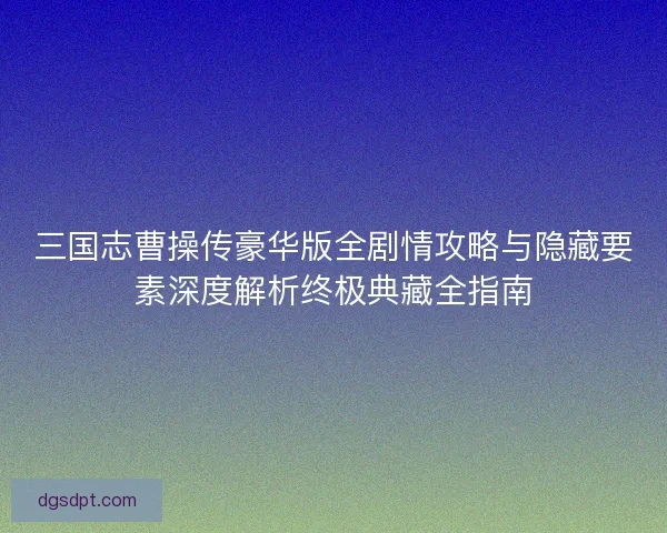 三国志曹操传豪华版全剧情攻略与隐藏要素深度解析终极典藏全指南