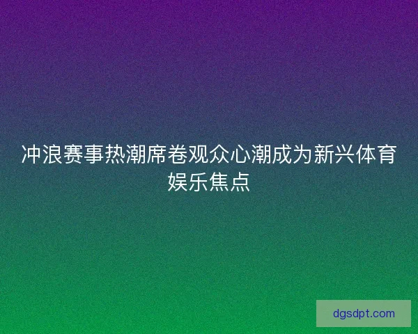 冲浪赛事热潮席卷观众心潮成为新兴体育娱乐焦点