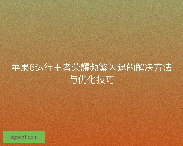 苹果6运行王者荣耀频繁闪退的解决方法与优化技巧