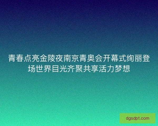 青春点亮金陵夜南京青奥会开幕式绚丽登场世界目光齐聚共享活力梦想