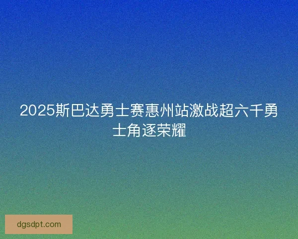 2025斯巴达勇士赛惠州站激战超六千勇士角逐荣耀