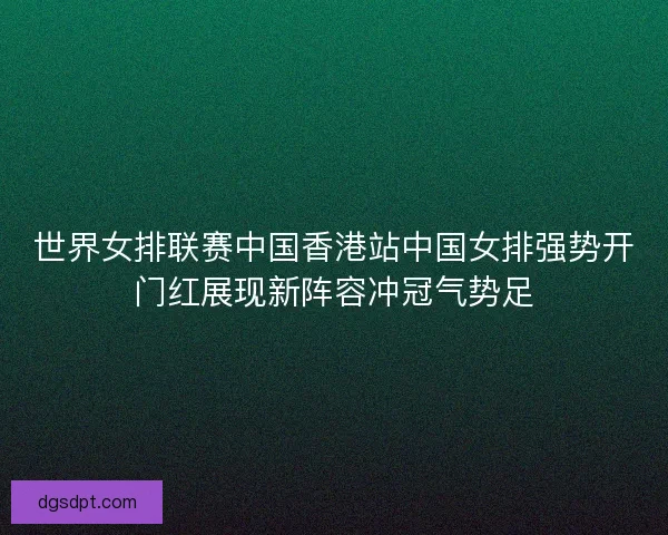 世界女排联赛中国香港站中国女排强势开门红展现新阵容冲冠气势足