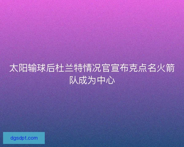 太阳输球后杜兰特情况官宣布克点名火箭队成为中心