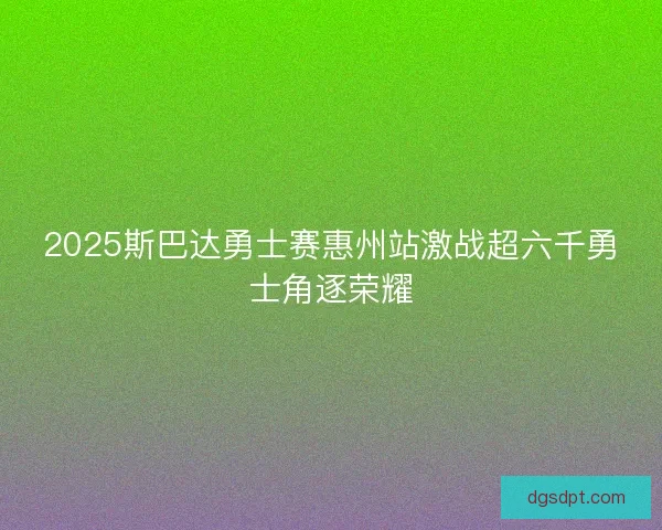 2025斯巴达勇士赛惠州站激战超六千勇士角逐荣耀
