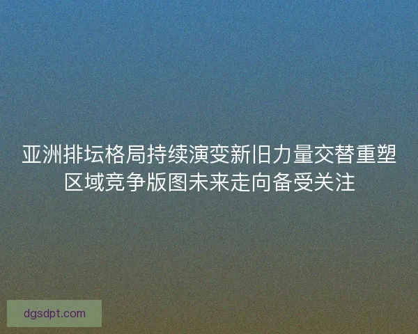 亚洲排坛格局持续演变新旧力量交替重塑区域竞争版图未来走向备受关注