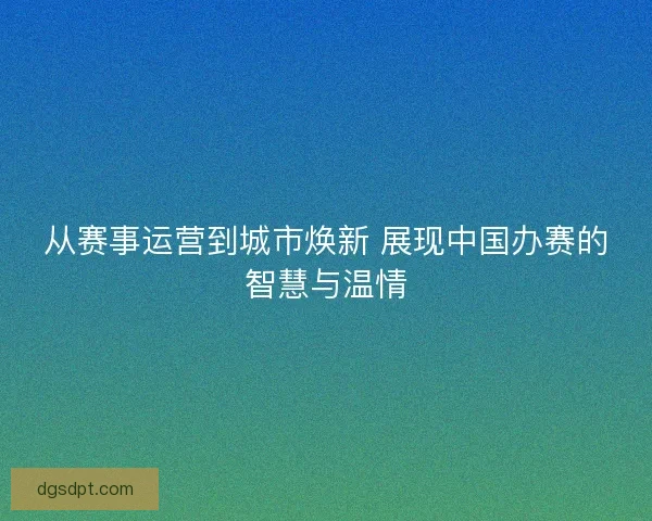 从赛事运营到城市焕新 展现中国办赛的智慧与温情